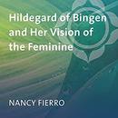 Hildegard of Bingen and Her Vision of the Feminine by Nancy Fierro