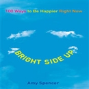 Bright Side Up: 100 Ways to Be Happier Right Now by Amy Spencer